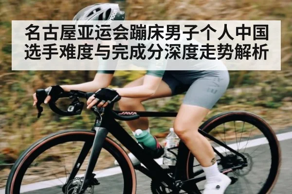 名古屋亚运会蹦床男子个人中国选手难度与完成分深度走势解析 - kaiyun