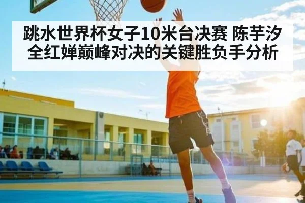 跳水世界杯女子10米台决赛 陈芋汐全红婵巅峰对决的关键胜负手分析 - kaiyun